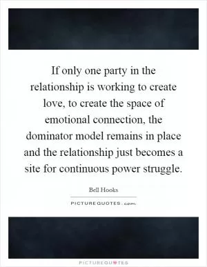 If only one party in the relationship is working to create love, to create the space of emotional connection, the dominator model remains in place and the relationship just becomes a site for continuous power struggle Picture Quote #1
