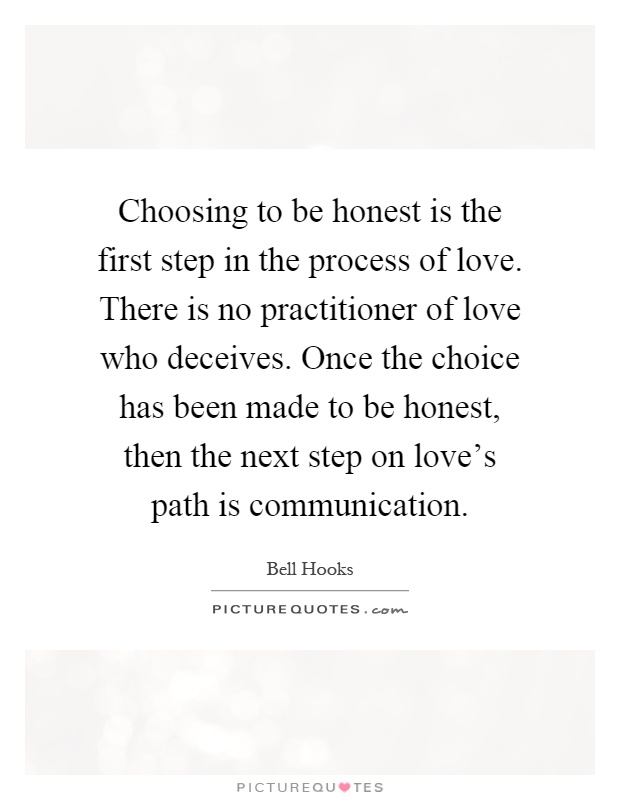 Choosing to be honest is the first step in the process of love. There is no practitioner of love who deceives. Once the choice has been made to be honest, then the next step on love's path is communication Picture Quote #1