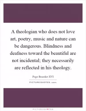A theologian who does not love art, poetry, music and nature can be dangerous. Blindness and deafness toward the beautiful are not incidental; they necessarily are reflected in his theology Picture Quote #1