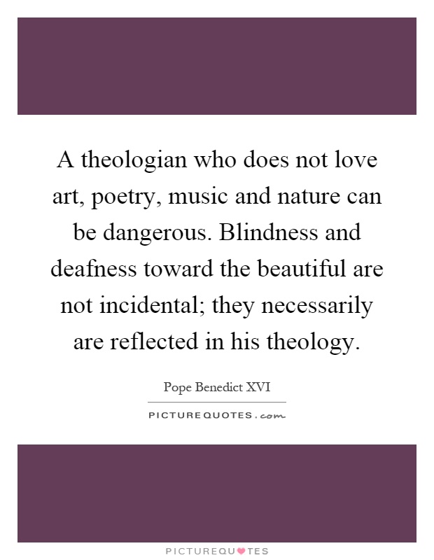 A theologian who does not love art, poetry, music and nature can be dangerous. Blindness and deafness toward the beautiful are not incidental; they necessarily are reflected in his theology Picture Quote #1