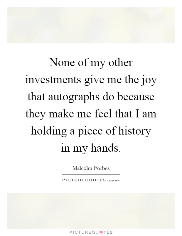 None of my other investments give me the joy that autographs do because they make me feel that I am holding a piece of history in my hands Picture Quote #1