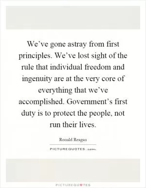 We’ve gone astray from first principles. We’ve lost sight of the rule that individual freedom and ingenuity are at the very core of everything that we’ve accomplished. Government’s first duty is to protect the people, not run their lives Picture Quote #1