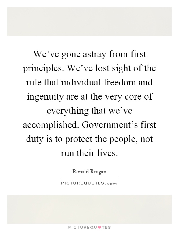 We've gone astray from first principles. We've lost sight of the rule that individual freedom and ingenuity are at the very core of everything that we've accomplished. Government's first duty is to protect the people, not run their lives Picture Quote #1