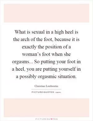 What is sexual in a high heel is the arch of the foot, because it is exactly the position of a woman’s foot when she orgasms... So putting your foot in a heel, you are putting yourself in a possibly orgasmic situation Picture Quote #1