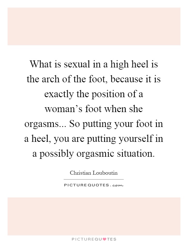 What is sexual in a high heel is the arch of the foot, because it is exactly the position of a woman's foot when she orgasms... So putting your foot in a heel, you are putting yourself in a possibly orgasmic situation Picture Quote #1