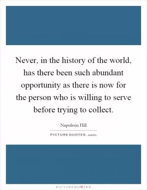 Never, in the history of the world, has there been such abundant opportunity as there is now for the person who is willing to serve before trying to collect Picture Quote #1