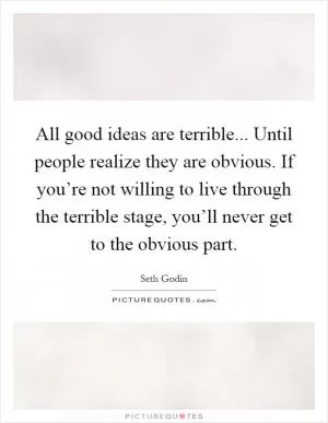 All good ideas are terrible... Until people realize they are obvious. If you’re not willing to live through the terrible stage, you’ll never get to the obvious part Picture Quote #1