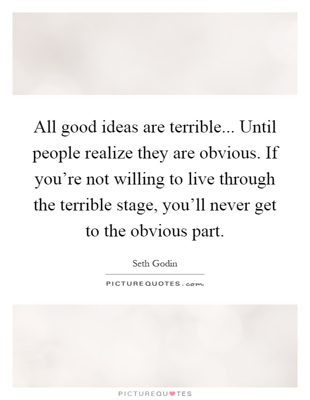 All good ideas are terrible... Until people realize they are obvious. If you're not willing to live through the terrible stage, you'll never get to the obvious part Picture Quote #1