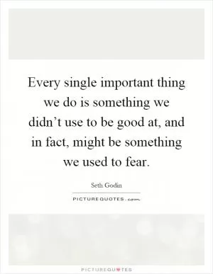 Every single important thing we do is something we didn’t use to be good at, and in fact, might be something we used to fear Picture Quote #1