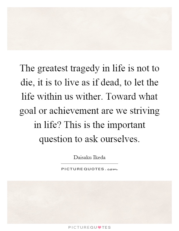 The greatest tragedy in life is not to die, it is to live as if dead, to let the life within us wither. Toward what goal or achievement are we striving in life? This is the important question to ask ourselves Picture Quote #1