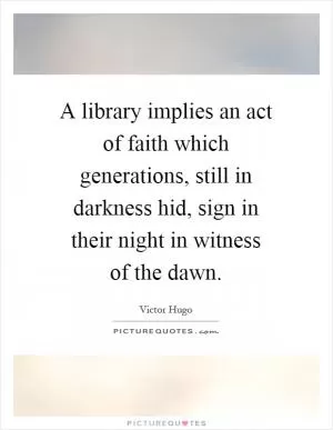 A library implies an act of faith which generations, still in darkness hid, sign in their night in witness of the dawn Picture Quote #1