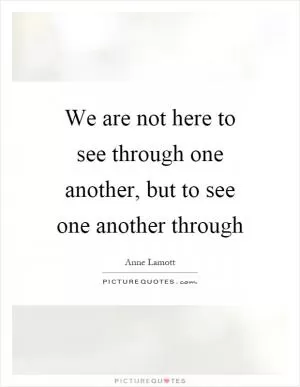 We are not here to see through one another, but to see one another through Picture Quote #1