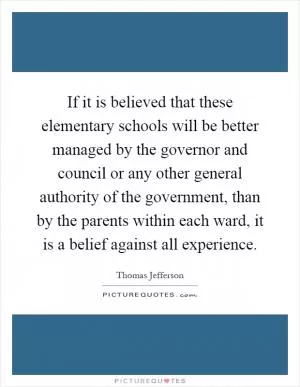 If it is believed that these elementary schools will be better managed by the governor and council or any other general authority of the government, than by the parents within each ward, it is a belief against all experience Picture Quote #1