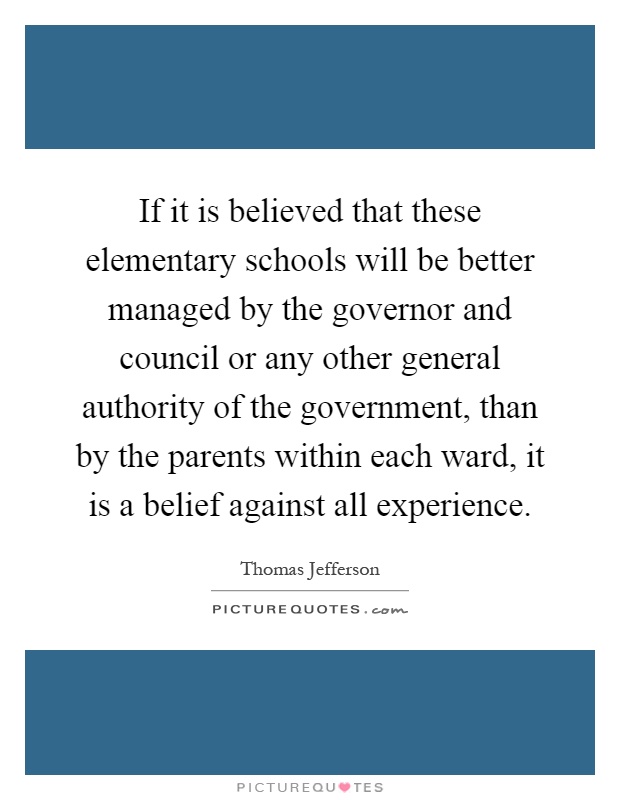 If it is believed that these elementary schools will be better managed by the governor and council or any other general authority of the government, than by the parents within each ward, it is a belief against all experience Picture Quote #1