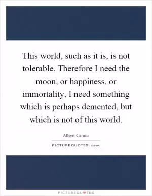 This world, such as it is, is not tolerable. Therefore I need the moon, or happiness, or immortality, I need something which is perhaps demented, but which is not of this world Picture Quote #1