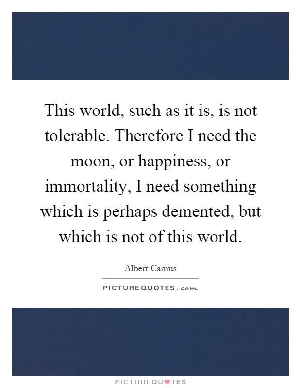 This world, such as it is, is not tolerable. Therefore I need the moon, or happiness, or immortality, I need something which is perhaps demented, but which is not of this world Picture Quote #1