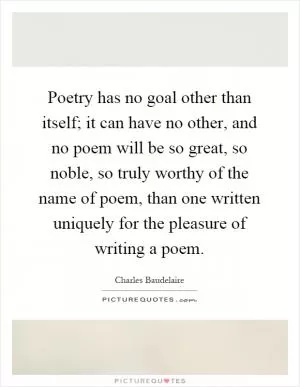 Poetry has no goal other than itself; it can have no other, and no poem will be so great, so noble, so truly worthy of the name of poem, than one written uniquely for the pleasure of writing a poem Picture Quote #1