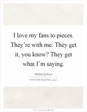 I love my fans to pieces. They’re with me. They get it, you know? They get what I’m saying Picture Quote #1