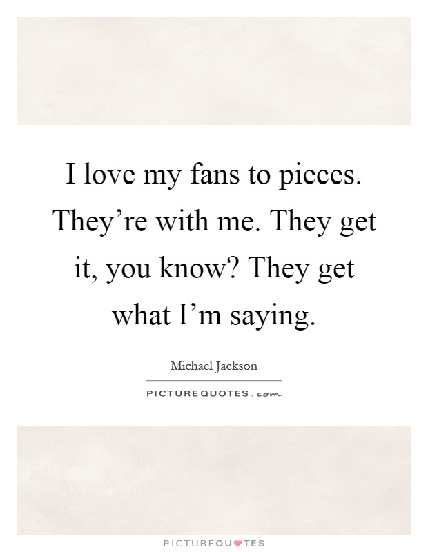 I love my fans to pieces. They're with me. They get it, you know? They get what I'm saying Picture Quote #1
