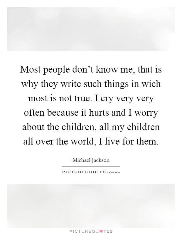 Most people don't know me, that is why they write such things in wich most is not true. I cry very very often because it hurts and I worry about the children, all my children all over the world, I live for them Picture Quote #1