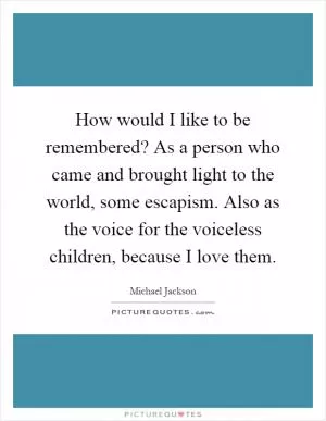 How would I like to be remembered? As a person who came and brought light to the world, some escapism. Also as the voice for the voiceless children, because I love them Picture Quote #1