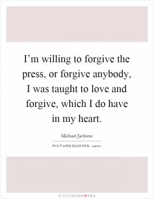 I’m willing to forgive the press, or forgive anybody, I was taught to love and forgive, which I do have in my heart Picture Quote #1