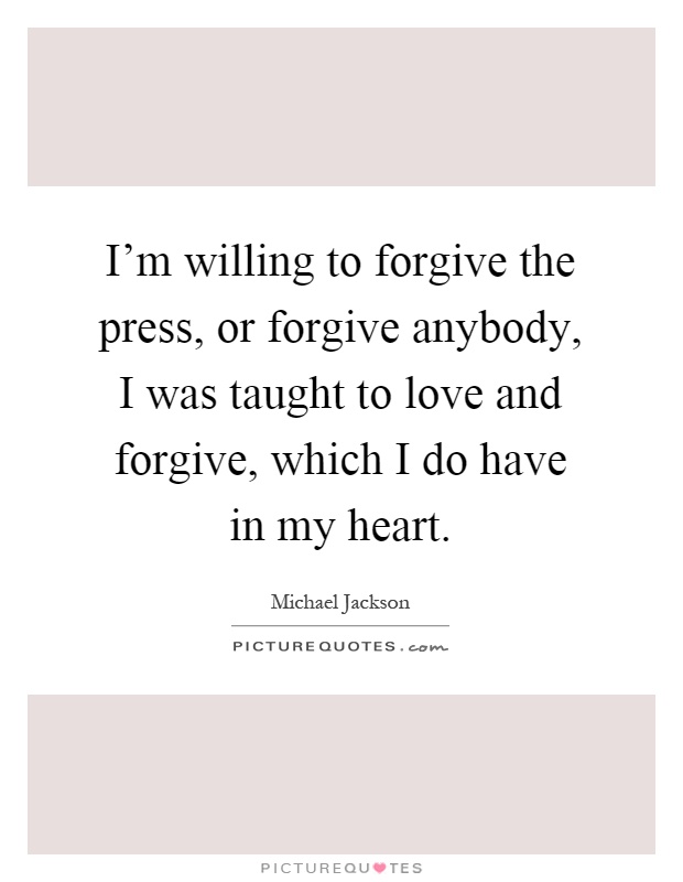 I'm willing to forgive the press, or forgive anybody, I was taught to love and forgive, which I do have in my heart Picture Quote #1