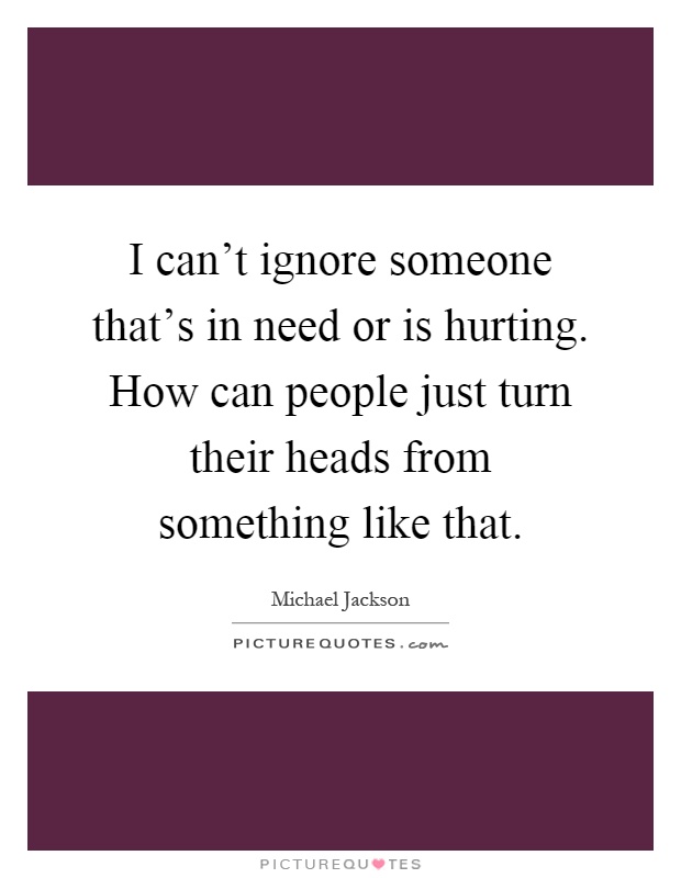 I can't ignore someone that's in need or is hurting. How can people just turn their heads from something like that Picture Quote #1