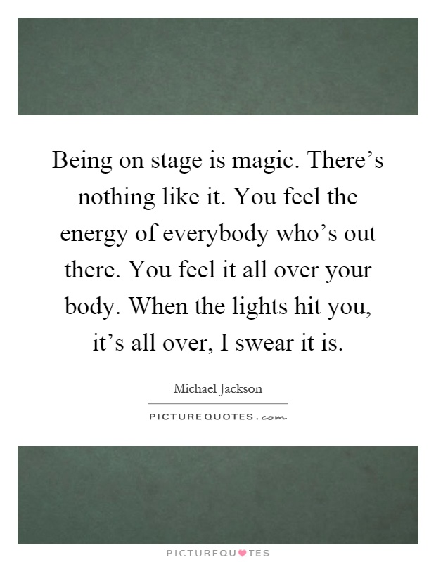 Being on stage is magic. There's nothing like it. You feel the energy of everybody who's out there. You feel it all over your body. When the lights hit you, it's all over, I swear it is Picture Quote #1