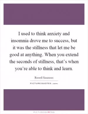 I used to think anxiety and insomnia drove me to success, but it was the stillness that let me be good at anything. When you extend the seconds of stillness, that’s when you’re able to think and learn Picture Quote #1
