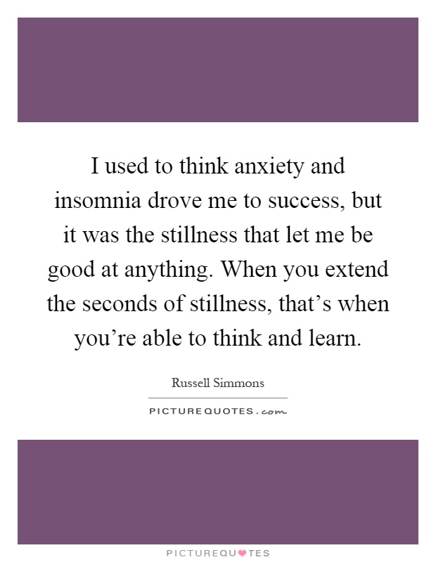 I used to think anxiety and insomnia drove me to success, but it was the stillness that let me be good at anything. When you extend the seconds of stillness, that's when you're able to think and learn Picture Quote #1