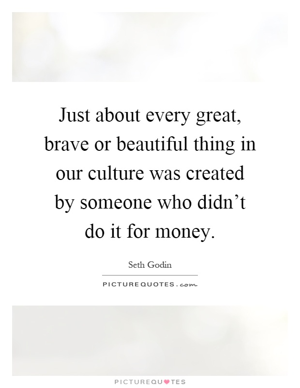 Just about every great, brave or beautiful thing in our culture was created by someone who didn't do it for money Picture Quote #1