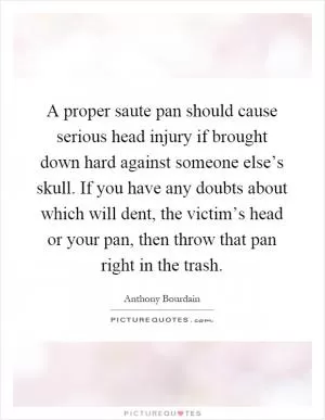 A proper saute pan should cause serious head injury if brought down hard against someone else’s skull. If you have any doubts about which will dent, the victim’s head or your pan, then throw that pan right in the trash Picture Quote #1