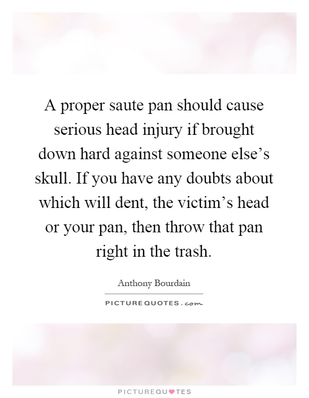 A proper saute pan should cause serious head injury if brought down hard against someone else's skull. If you have any doubts about which will dent, the victim's head or your pan, then throw that pan right in the trash Picture Quote #1
