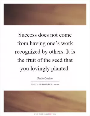 Success does not come from having one’s work recognized by others. It is the fruit of the seed that you lovingly planted Picture Quote #1