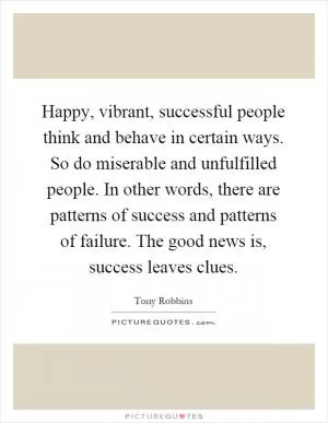 Happy, vibrant, successful people think and behave in certain ways. So do miserable and unfulfilled people. In other words, there are patterns of success and patterns of failure. The good news is, success leaves clues Picture Quote #1