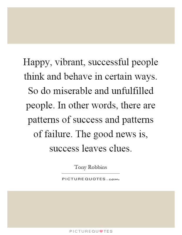 Happy, vibrant, successful people think and behave in certain ways. So do miserable and unfulfilled people. In other words, there are patterns of success and patterns of failure. The good news is, success leaves clues Picture Quote #1