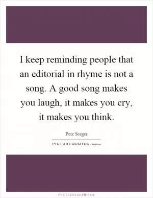 I keep reminding people that an editorial in rhyme is not a song. A good song makes you laugh, it makes you cry, it makes you think Picture Quote #1