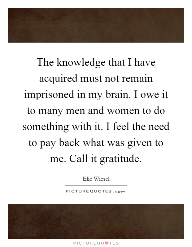 The knowledge that I have acquired must not remain imprisoned in my brain. I owe it to many men and women to do something with it. I feel the need to pay back what was given to me. Call it gratitude Picture Quote #1