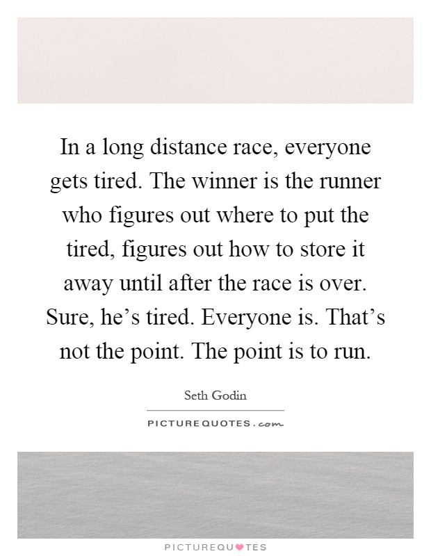 In a long distance race, everyone gets tired. The winner is the runner who figures out where to put the tired, figures out how to store it away until after the race is over. Sure, he's tired. Everyone is. That's not the point. The point is to run Picture Quote #1