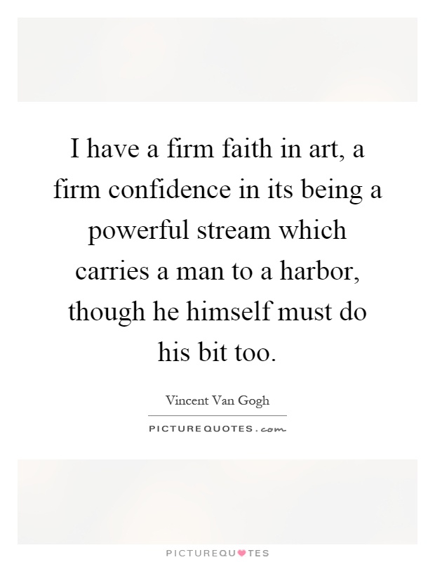 I have a firm faith in art, a firm confidence in its being a powerful stream which carries a man to a harbor, though he himself must do his bit too Picture Quote #1