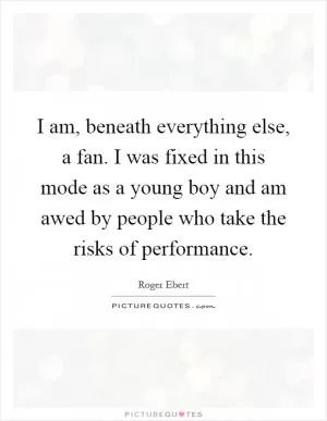 I am, beneath everything else, a fan. I was fixed in this mode as a young boy and am awed by people who take the risks of performance Picture Quote #1