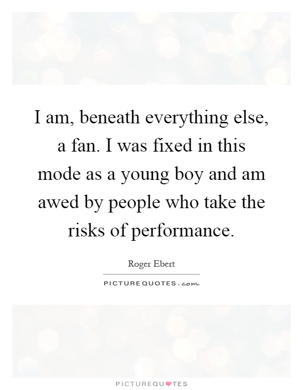 I am, beneath everything else, a fan. I was fixed in this mode as a young boy and am awed by people who take the risks of performance Picture Quote #1