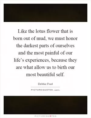 Like the lotus flower that is born out of mud, we must honor the darkest parts of ourselves and the most painful of our life’s experiences, because they are what allow us to birth our most beautiful self Picture Quote #1