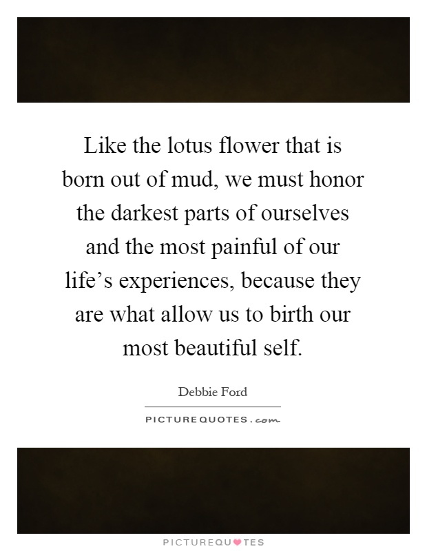 Like the lotus flower that is born out of mud, we must honor the darkest parts of ourselves and the most painful of our life's experiences, because they are what allow us to birth our most beautiful self Picture Quote #1