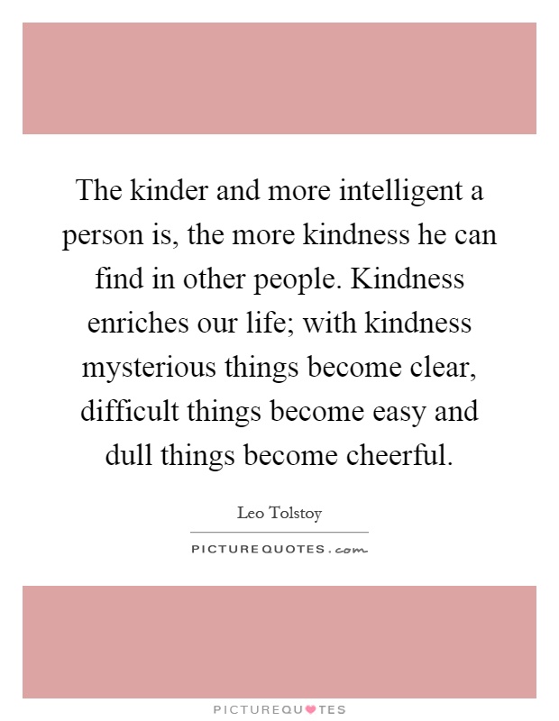 The kinder and more intelligent a person is, the more kindness he can find in other people. Kindness enriches our life; with kindness mysterious things become clear, difficult things become easy and dull things become cheerful Picture Quote #1