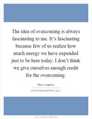 The idea of overcoming is always fascinating to me. It’s fascinating because few of us realize how much energy we have expended just to be here today. I don’t think we give ourselves enough credit for the overcoming Picture Quote #1