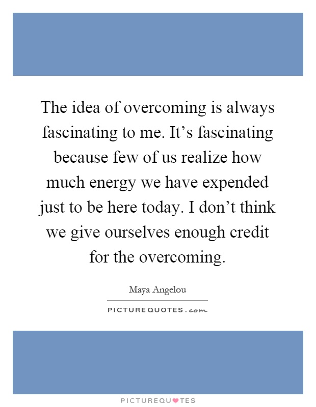 The idea of overcoming is always fascinating to me. It's fascinating because few of us realize how much energy we have expended just to be here today. I don't think we give ourselves enough credit for the overcoming Picture Quote #1