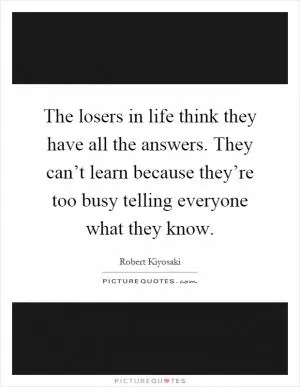 The losers in life think they have all the answers. They can’t learn because they’re too busy telling everyone what they know Picture Quote #1
