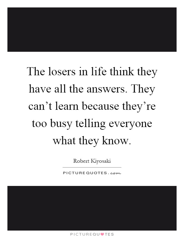 The losers in life think they have all the answers. They can't learn because they're too busy telling everyone what they know Picture Quote #1